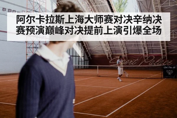 阿尔卡拉斯上海大师赛对决辛纳决赛预演巅峰对决提前上演引爆全场