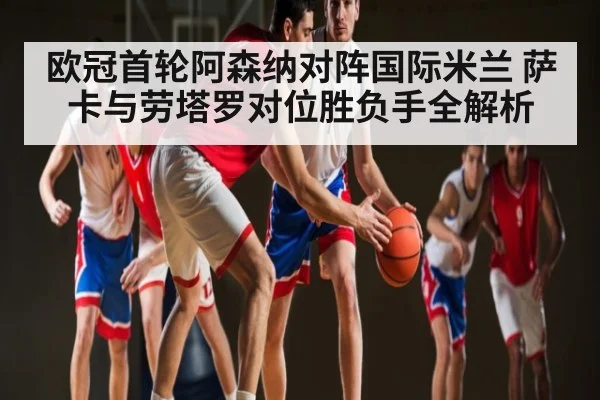 欧冠首轮阿森纳对阵国际米兰 萨卡与劳塔罗对位胜负手全解析