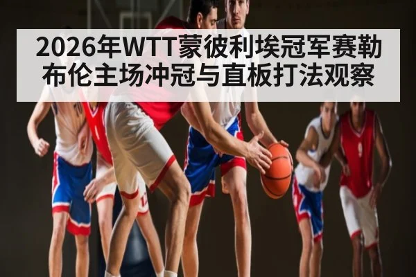 2026年WTT蒙彼利埃冠军赛勒布伦主场冲冠与直板打法观察