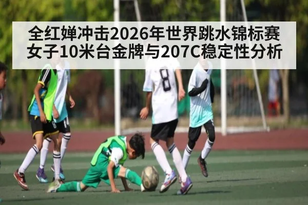 全红婵冲击2026年世界跳水锦标赛女子10米台金牌与207C稳定性分析